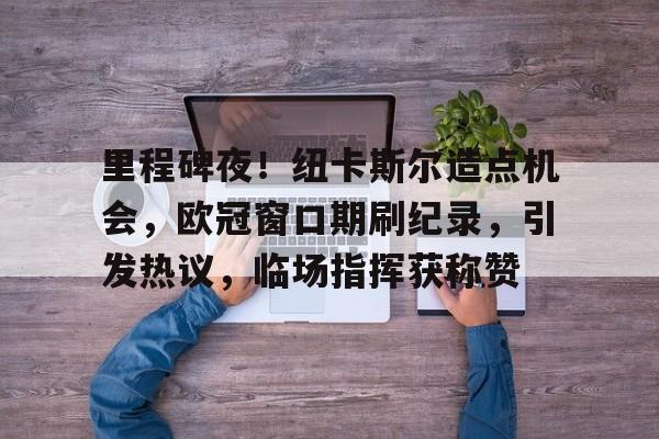 里程碑夜！纽卡斯尔造点机会，欧冠窗口期刷纪录，引发热议，临场指挥获称赞