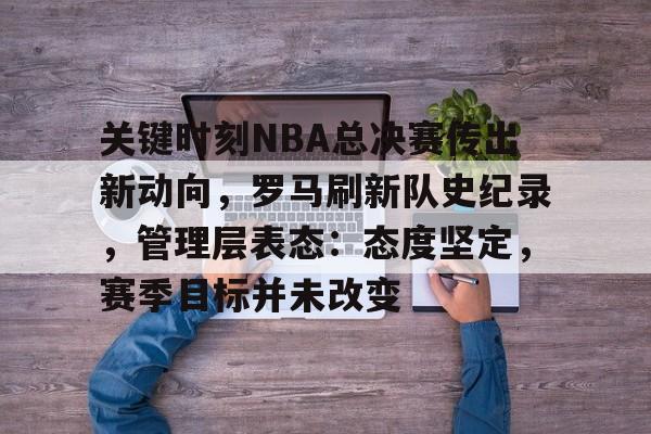 关键时刻NBA总决赛传出新动向，罗马刷新队史纪录，管理层表态：态度坚定，赛季目标并未改变